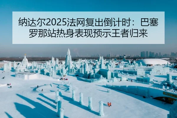 纳达尔2025法网复出倒计时：巴塞罗那站热身表现预示王者归来