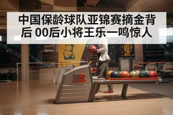 中国保龄球队亚锦赛摘金背后 00后小将王乐一鸣惊人